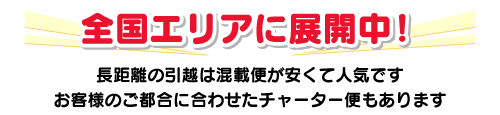 全国エリアに展開中!長距離の引越は混載便が安くて人気です。お客様のご都合に合わせたチャーター便もあります。