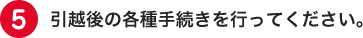 引越し後の各種手続きを行ってください。